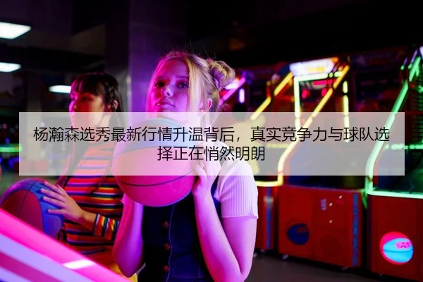 杨瀚森选秀最新行情升温背后，真实竞争力与球队选择正在悄然明朗
